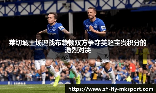 莱切城主场迎战布赖顿双方争夺英超宝贵积分的激烈对决