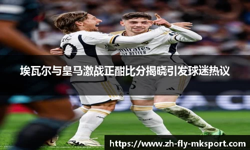 埃瓦尔与皇马激战正酣比分揭晓引发球迷热议