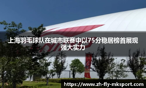 上海羽毛球队在城市联赛中以75分稳居榜首展现强大实力